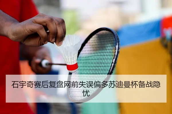 石宇奇赛后复盘网前失误偏多苏迪曼杯备战隐忧