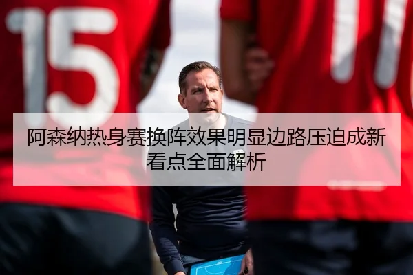 阿森纳热身赛换阵效果明显边路压迫成新看点全面解析