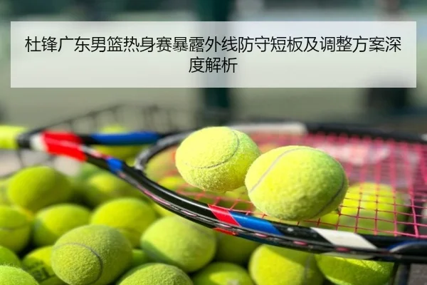 杜锋广东男篮热身赛暴露外线防守短板及调整方案深度解析